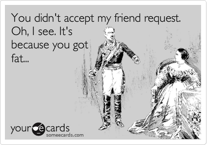 You didn't accept my friend request. Oh, I see. It's
because you got
fat...