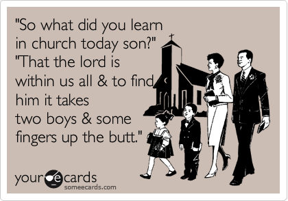 "So what did you learn
in church today son?"
"That the lord is
within us all & to find 
him it takes
two boys & some 
fingers up the butt." 
