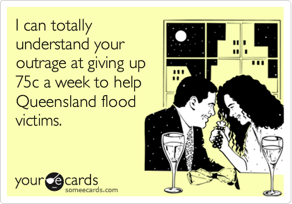I can totally
understand your
outrage at giving up
75c a week to help
Queensland flood
victims.