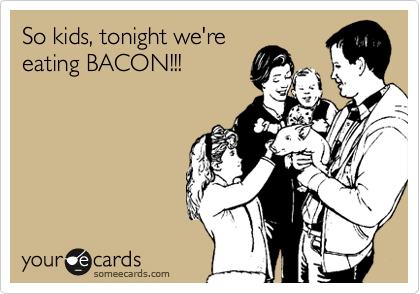 So kids, tonight we're
eating BACON!!!