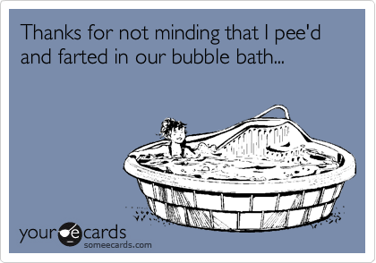 Thanks for not minding that I pee'd  and farted in our bubble bath...