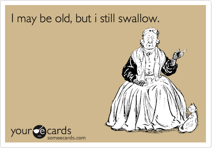 I may be old, but i still swallow. 