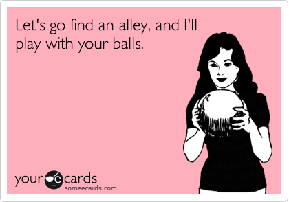 Let's go find an alley, and I'll
play with your balls.