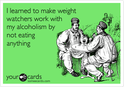 I learned to make weight
watchers work with
my alcoholism by
not eating
anything