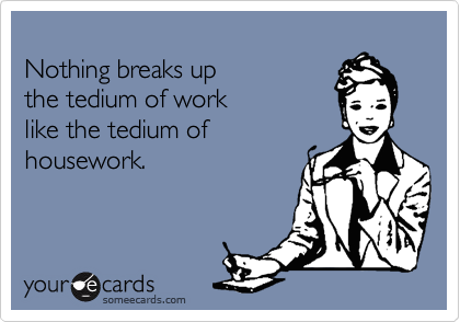 
Nothing breaks up
the tedium of work
like the tedium of
housework.