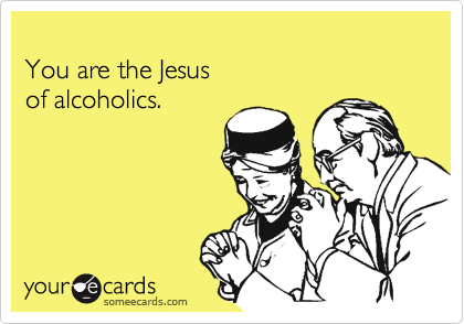 
You are the Jesus 
of alcoholics.