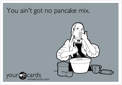 You ain't got no pancake mix.