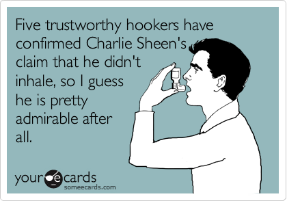 Five trustworthy hookers have confirmed Charlie Sheen's
claim that he didn't
inhale, so I guess
he is pretty
admirable after
all.