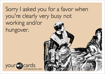 Sorry I asked you for a favor when you're clearly very busy not working and/or
hungover.