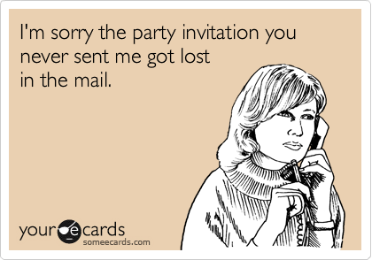 I'm sorry the party invitation you 
never sent me got lost
in the mail.