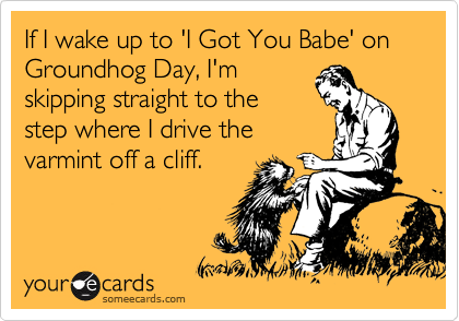 If I wake up to 'I Got You Babe' on Groundhog Day, I'm
skipping straight to the
step where I drive the
varmint off a cliff.