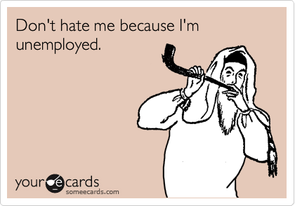 Don't hate me because I'm unemployed.