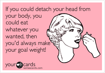 If you could detach your head from your body, you
could eat
whatever you
wanted, then
you'd always make
your goal weight!