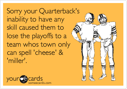 Sorry your Quarterback's
inability to have any
skill caused them to
lose the playoffs to a
team whos town only
can spell 'cheese' &
'miller'.