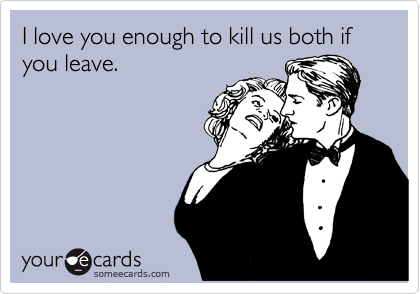 I love you enough to kill us both if you leave.