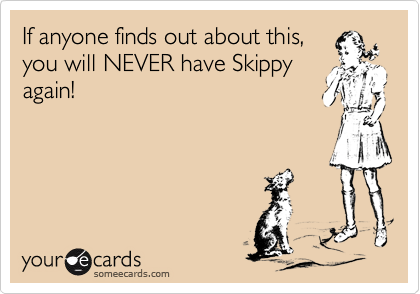If anyone finds out about this,
you will NEVER have Skippy
again!