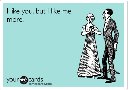 I like you, but I like me
more. 