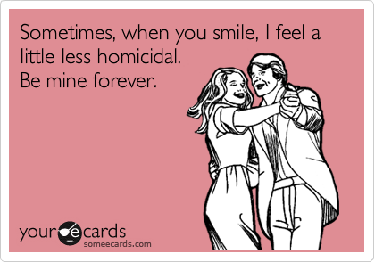 Sometimes, when you smile, I feel a little less homicidal.
Be mine forever.
