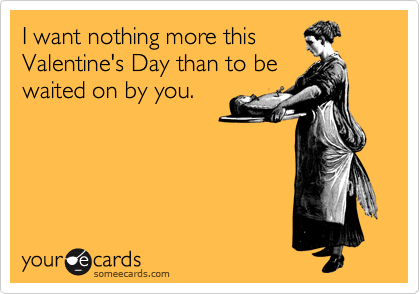 I want nothing more this
Valentine's Day than to be
waited on by you.