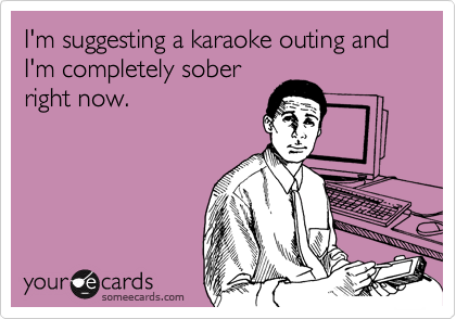 I'm suggesting a karaoke outing and I'm completely sober
right now.