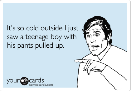 

It's so cold outside I just
saw a teenage boy with
his pants pulled up.