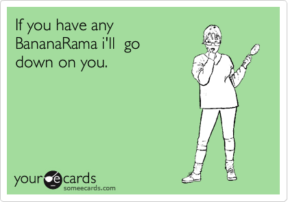 If you have any
BananaRama i'll  go
down on you.