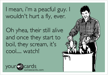 I mean, i'm a peacful guy. I
wouldn't hurt a fly, ever.

Oh yhea, their still alive
and once they start to
boil, they scream, it's
cool..... watch! 