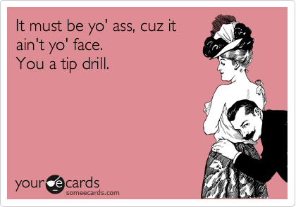 It must be yo' ass, cuz it
ain't yo' face.
You a tip drill.