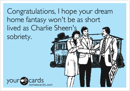 Congratulations, I hope your dream home fantasy won't be as short lived as Charlie Sheen's
sobriety.