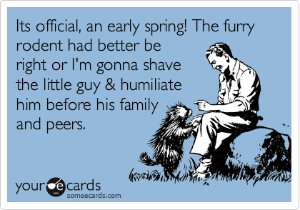Its official, an early spring! The furry rodent had better be
right or I'm gonna shave
the little guy & humiliate
him before his family
and peers. 