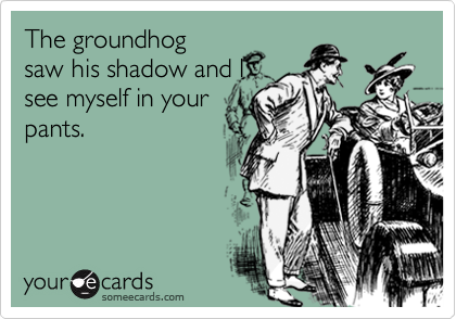 The groundhog
saw his shadow and I
see myself in your
pants.