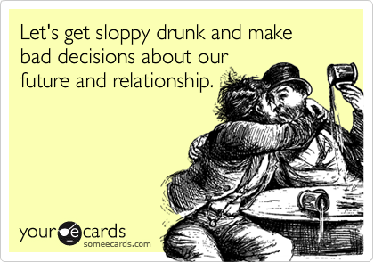 Let's get sloppy drunk and make bad decisions about our 
future and relationship.