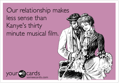 Our relationship makes
less sense than
Kanye's thirty
minute musical film.