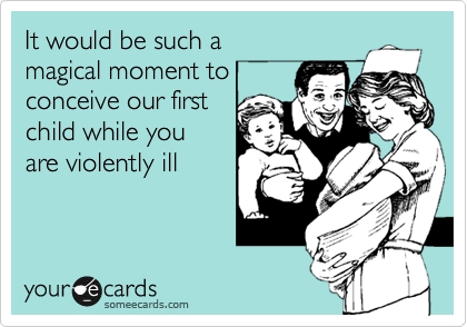 It would be such a 
magical moment to
conceive our first
child while you 
are violently ill