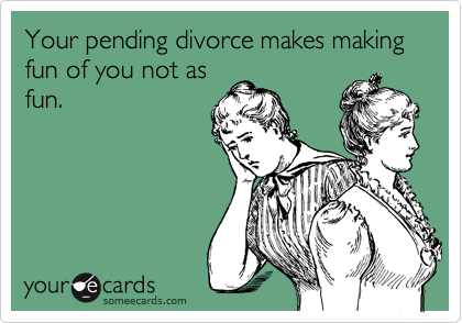 Your pending divorce makes making fun of you not as
fun.