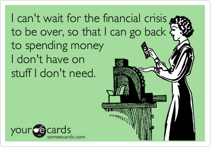 I can't wait for the financial crisis
to be over, so that I can go back
to spending money
I don't have on
stuff I don't need.
