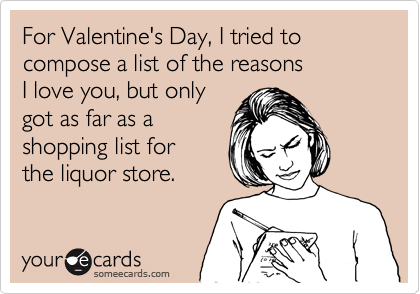For Valentine's Day, I tried to compose a list of the reasons 
I love you, but only
got as far as a 
shopping list for 
the liquor store.
