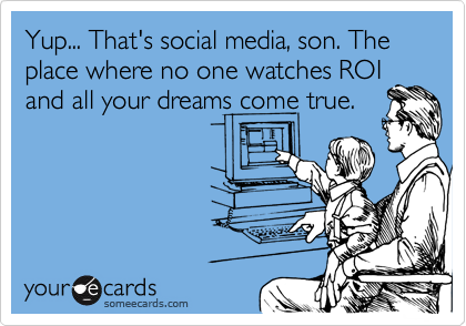 Yup... That's social media, son. The place where no one watches ROI
and all your dreams come true.