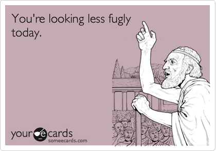 You're looking less fugly
today.