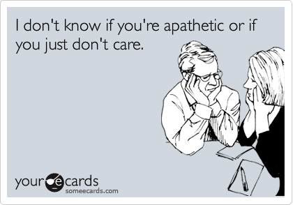 I don't know if you're apathetic or if you just don't care.