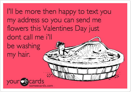 I'll be more then happy to text you my address so you can send me flowers this Valentines Day just dont call me i'll
be washing 
my hair.