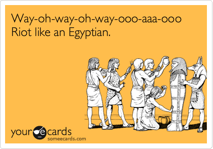 Way-oh-way-oh-way-ooo-aaa-ooo
Riot like an Egyptian.

