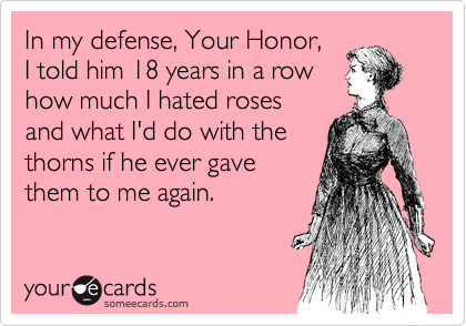 In my defense, Your Honor, 
I told him 18 years in a row 
how much I hated roses 
and what I'd do with the 
thorns if he ever gave 
them to me again. 
