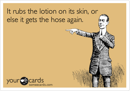 It rubs the lotion on its skin, or
else it gets the hose again.