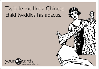 Twiddle me like a Chinese
child twiddles his abacus.