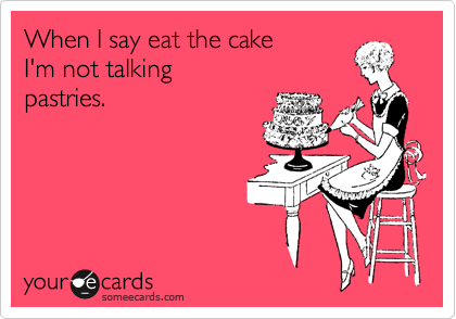 When I say eat the cake
I'm not talking
pastries.
