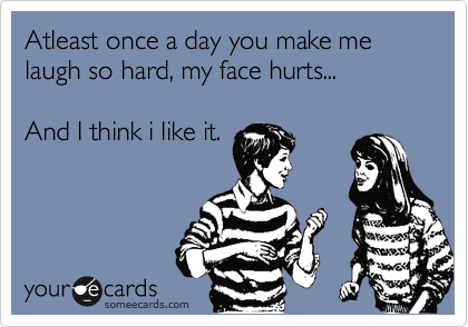 Atleast once a day you make me laugh so hard, my face hurts...

And I think i like it.