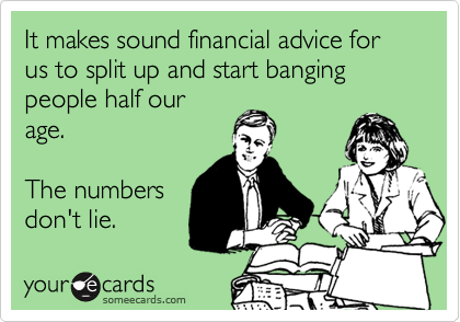 It makes sound financial advice for us to split up and start banging people half our
age. 

The numbers
don't lie.