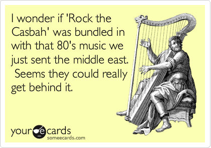 I wonder if 'Rock the
Casbah' was bundled in
with that 80's music we
just sent the middle east.
 Seems they could really
get behind it.