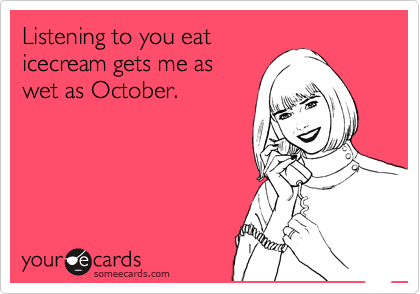 Listening to you eat
icecream gets me as
wet as October.